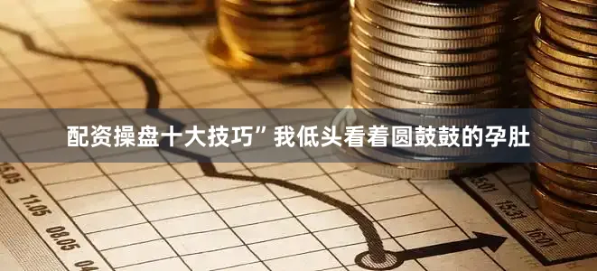 配资操盘十大技巧”我低头看着圆鼓鼓的孕肚