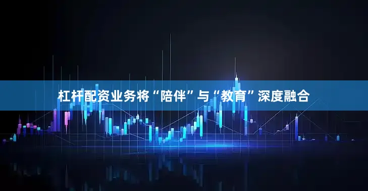 杠杆配资业务将“陪伴”与“教育”深度融合