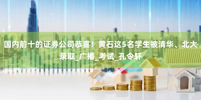 国内前十的证券公司恭喜！黄石这5名学生被清华、北大录取_广播_考试_孔令轩